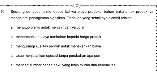 Seorang pengusaha mendapati bahwa biaya produksi bahan baku untuk produknya
mengalami peningkatan signifikan. Tindakan yang sebaiknya diambil adalah ....
a. menutup bisnis untuk menghindari kerugian
b. menambahkan biaya tambahan kepada harga produk
c. mengurangi kualitas produk untuk menekankan biaya
d. tetap menjalankan operasi tanpa perubahan apa pun
e. mencari sumber bahan baku yang lebih murah dan berkualitas