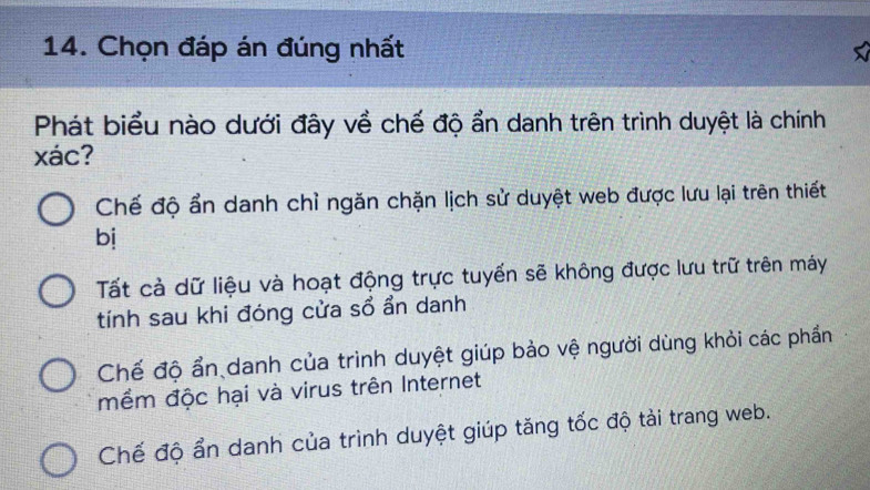 Chọn đáp án đúng nhất
Phát biểu nào dưới đây về chế độ ẩn danh trên trình duyệt là chính
xác?
Chế độ ẩn danh chỉ ngăn chặn lịch sử duyệt web được lưu lại trên thiết
bị
Tất cả dữ liệu và hoạt động trực tuyến sẽ không được lưu trữ trên máy
tính sau khi đóng cửa sổ ẩn danh
Chế độ ẩn danh của trình duyệt giúp bảo vệ người dùng khỏi các phần
mềm độc hại và virus trên Internet
Chế độ ẩn danh của trình duyệt giúp tăng tốc độ tài trang web.