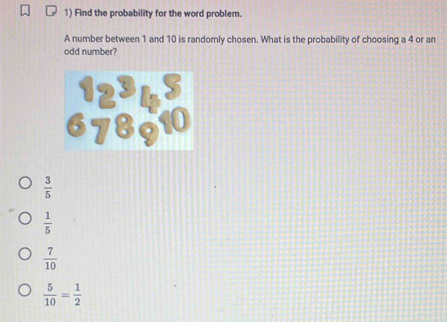 Find the probability for the word problem.
A number between 1 and 10 is randomly chosen. What is the probability of choosing a 4 or an
odd number?
 3/5 
 1/5 
 7/10 
 5/10 = 1/2 