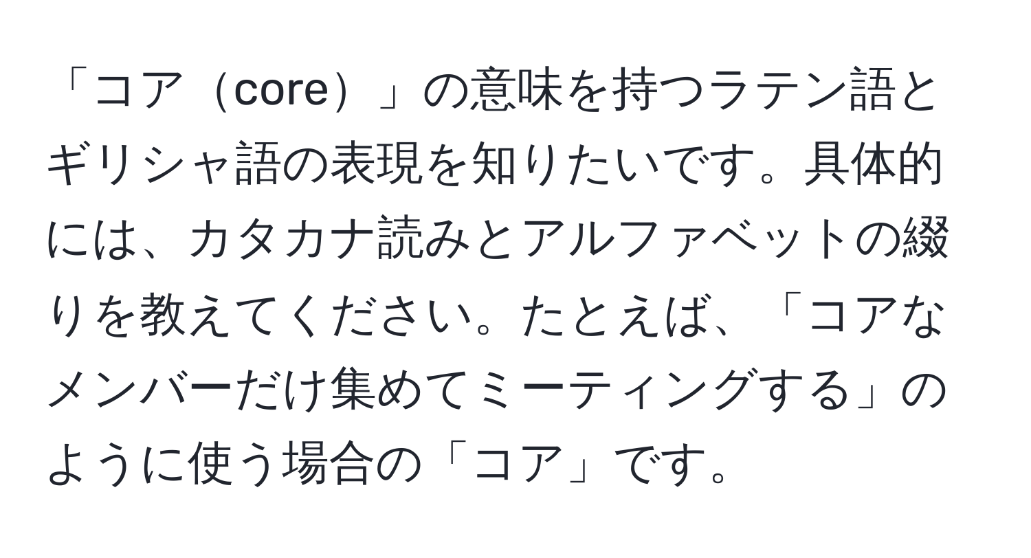 「コアcore」の意味を持つラテン語とギリシャ語の表現を知りたいです。具体的には、カタカナ読みとアルファベットの綴りを教えてください。たとえば、「コアなメンバーだけ集めてミーティングする」のように使う場合の「コア」です。