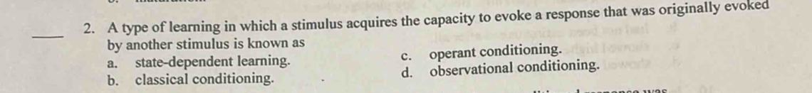 A type of learning in which a stimulus acquires the capacity to evoke a response that was originally evoked
by another stimulus is known as
a. state-dependent learning. c. operant conditioning.
b. classical conditioning. d. observational conditioning.