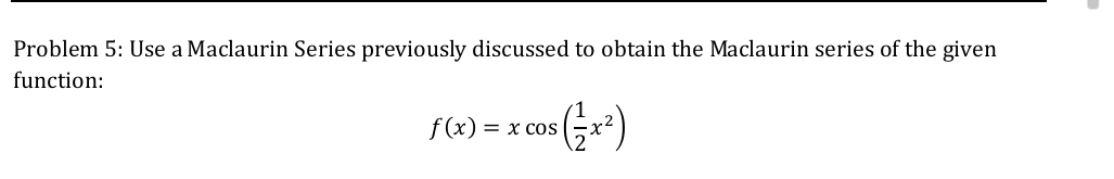 Problem 5: Use a Maclaurin Series previously discussed to obtain the Maclaurin series of the given 
function:
f(x)=xcos ( 1/2 x^2)