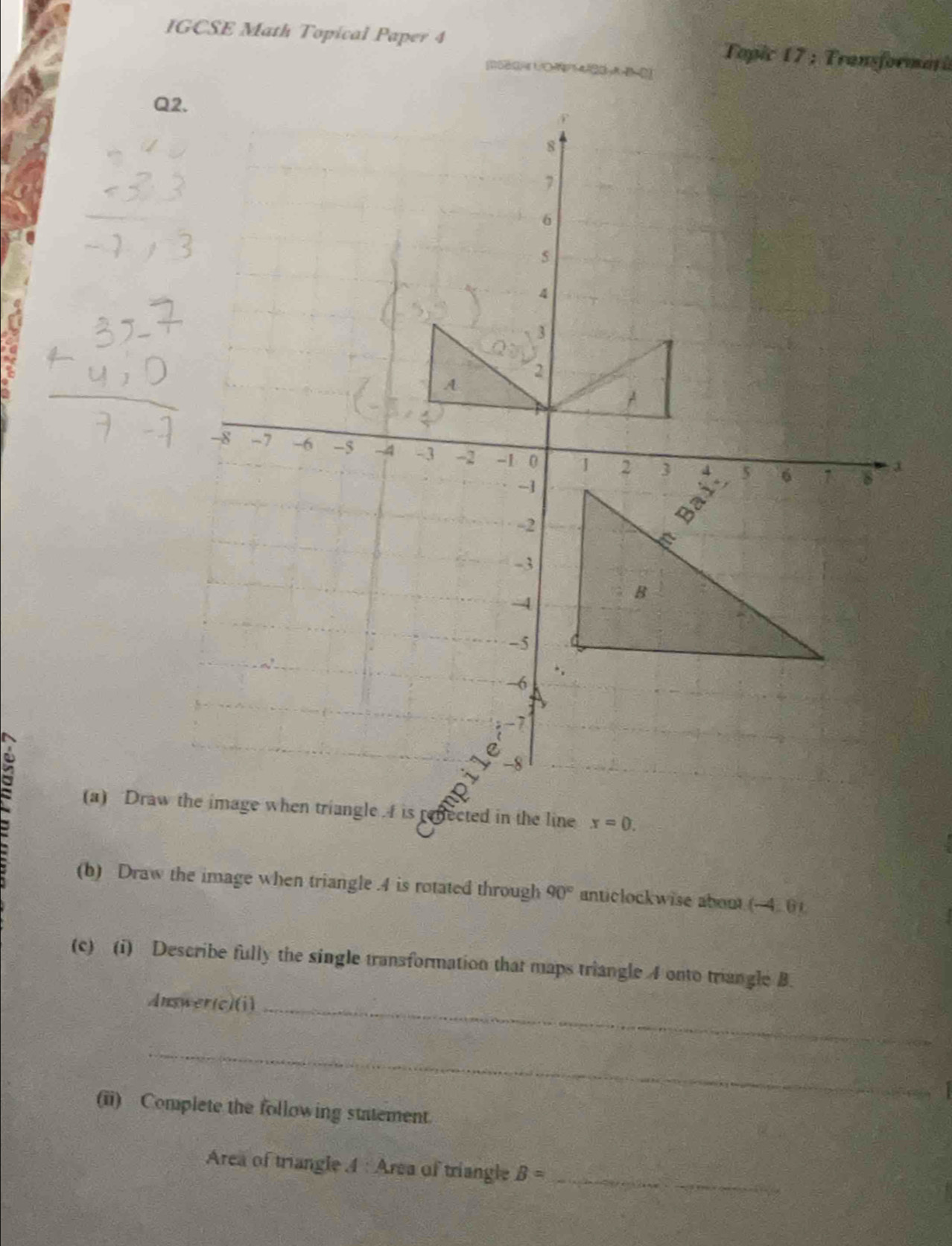 IGCSE Math Topical Paper 4 Topic 17 : Transformari 
[580/ UO400-A-B=0 
Q 
(a) Drawwhen triangle I is reffected in the line x=0. 
(b) Draw the image when triangle . 4 is rotated through 90° anticlockwise about (-4.0)
(c) (i) Describe fully the single transformation that maps triangle 4 onto triangle B. 
Answer(c)(i)_ 
_ 
(ii) Complete the following statement. 
_ 
Area of triangle 4 : Area of triangle B=