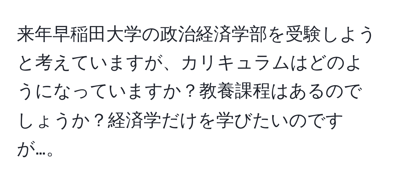 来年早稲田大学の政治経済学部を受験しようと考えていますが、カリキュラムはどのようになっていますか？教養課程はあるのでしょうか？経済学だけを学びたいのですが…。