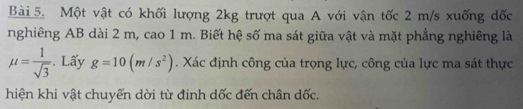 Một vật có khối lượng 2kg trượt qua A với vận tốc 2 m/s xuống dốc 
nghiêng AB dài 2 m, cao 1 m. Biết hệ số ma sát giữa vật và mặt phẳng nghiêng là
mu = 1/sqrt(3) . Lấy g=10(m/s^2). Xác định công của trọng lực, công của lực ma sát thực 
hiện khi vật chuyển dời từ đinh dốc đến chân dốc.