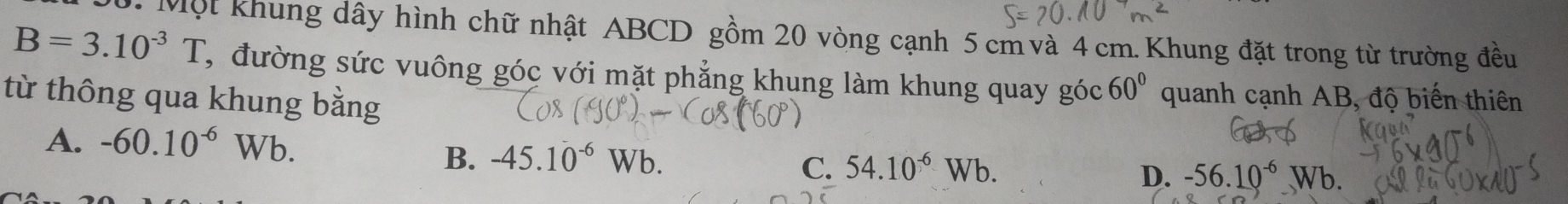 Một Khung dây hình chữ nhật ABCD gồm 20 vòng cạnh 5 cm và 4 cm. Khung đặt trong từ trường đều
B=3.10^(-3)T T, đường sức vuông góc với mặt phẳng khung làm khung quay góc 60° quanh cạnh AB, độ biến thiên
từ thông qua khung bằng
A. -60.10^(-6)Wb.
B. -45.10^(-6) Wb.
C. 54.10^(-6)Wb.
D. -56.10^(-6)Wb.