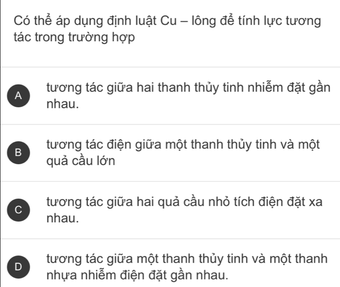 Có thể áp dụng định luật Cu - lông để tính lực tương
tác trong trường hợp
A tương tác giữa hai thanh thủy tinh nhiễm đặt gần
nhau.
B tương tác điện giữa một thanh thủy tinh và một
quả cầu lớn
C tương tác giữa hai quả cầu nhỏ tích điện đặt xa
nhau.
D tương tác giữa một thanh thủy tinh và một thanh
nhựa nhiễm điện đặt gần nhau.