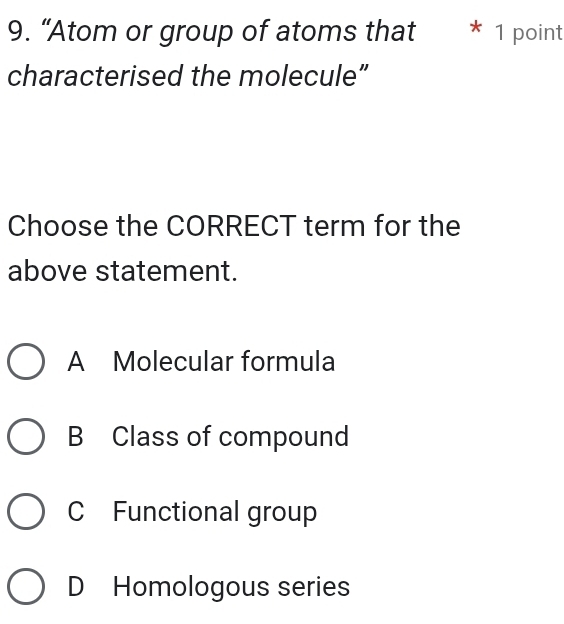 “Atom or group of atoms that * 1 point
characterised the molecule”
Choose the CORRECT term for the
above statement.
A Molecular formula
B Class of compound
C Functional group
D Homologous series