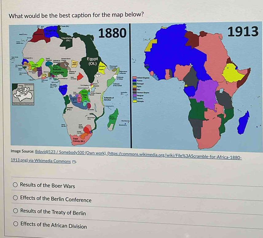 What would be the best caption for the map below?
3
wiki/File%3AScramble-for-Africa-1880-
1913.png) via Wikimedia Commons -
Results of the Boer Wars
Effects of the Berlin Conference
Results of the Treaty of Berlin
Effects of the African Division