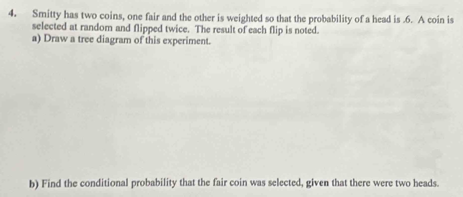 Smitty has two coins, one fair and the other is weighted so that the probability of a head is .6. A coin is 
selected at random and flipped twice. The result of each flip is noted. 
a) Draw a tree diagram of this experiment. 
b) Find the conditional probability that the fair coin was selected, given that there were two heads.