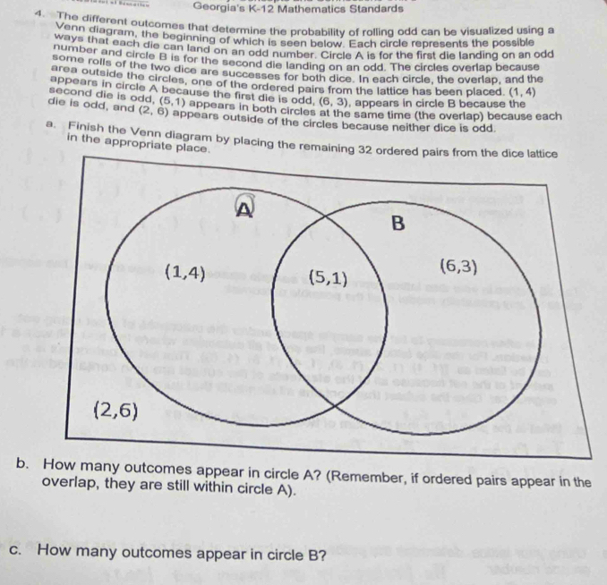 Georgia's K-12 Mathematics Standards
4. The different outcomes that determine the probability of rolling odd can be visualized using a
wann diagram, the beginning of which is seen below. Each circle represents the possible
ways that each die can land on an odd number. Circle A is for the first die landing on an odd
somber and circle B is for the second die landing on an odd. The circles overlap because
some rolls of the two dice are successes for both dice. In each circle, the overlap, and the
area outside the circles, one of the ordered pairs from the lattice has been placed. (1,4)
appears in circle A because the first die is odd, (6,3) , appears in circle B because the
second die is odd, (5,1) appears in both circles at the same time (the overlap) because each
die is odd, and (2,6) appears outside of the circles because neither dice is odd
a. Finish the Venn diagram by placing the remaining 32 ordered
in the appropriate place.
b. How many outcomes appear in circle A? (Remember, if ordered pairs appear in the
overlap, they are still within circle A).
c. How many outcomes appear in circle B?