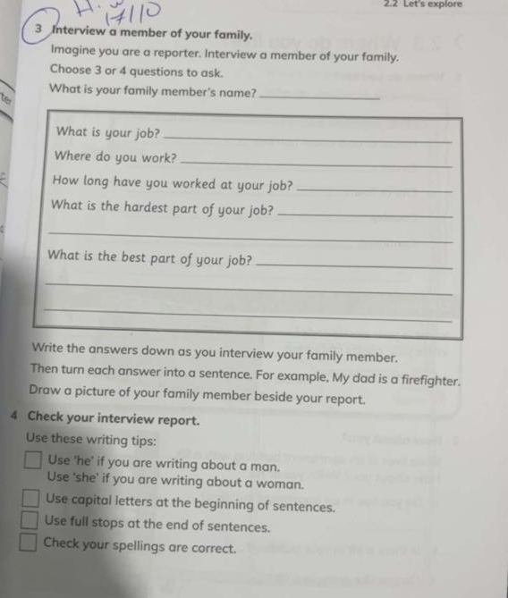 2.2 Let's explore 
3 Interview a member of your family. 
Imagine you are a reporter. Interview a member of your family. 
Choose 3 or 4 questions to ask. 
What is your family member's name?_ 
ter 
What is your job?_ 
_ 
Where do you work?_ 
How long have you worked at your job?_ 
What is the hardest part of your job?_ 
_ 
What is the best part of your job?_ 
_ 
_ 
Write the answers down as you interview your family member. 
Then turn each answer into a sentence. For example, My dad is a firefighter. 
Draw a picture of your family member beside your report. 
4 Check your interview report. 
Use these writing tips: 
Use 'he' if you are writing about a man. 
Use 'she' if you are writing about a woman. 
Use capital letters at the beginning of sentences. 
Use full stops at the end of sentences. 
Check your spellings are correct.