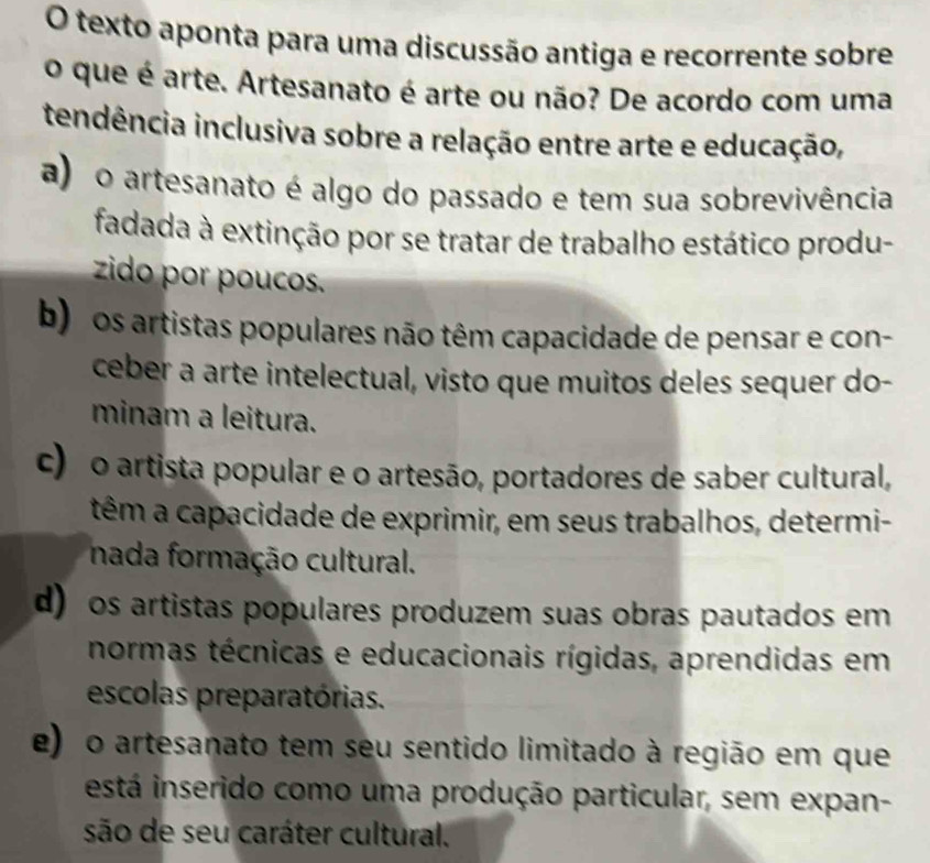 texto aponta para uma discussão antiga e recorrente sobre
o que é arte. Artesanato é arte ou não? De acordo com uma
tendência inclusiva sobre a relação entre arte e educação,
a) o artesanato é algo do passado e tem sua sobrevivência
fadada à extinção por se tratar de trabalho estático produ-
zido por poucos.
b) os artistas populares não têm capacidade de pensar e con-
ceber a arte intelectual, visto que muitos deles sequer do-
minam a leitura.
c) o artista popular e o artesão, portadores de saber cultural,
têm a capacidade de exprimir, em seus trabalhos, determi-
nada formação cultural.
d) os artistas populares produzem suas obras pautados em
normas técnicas e educacionais rígidas, aprendidas em
escolas preparatórias.
e) o artesanato tem seu sentido limitado à região em que
está inserido como uma produção particular, sem expan-
são de seu caráter cultural.