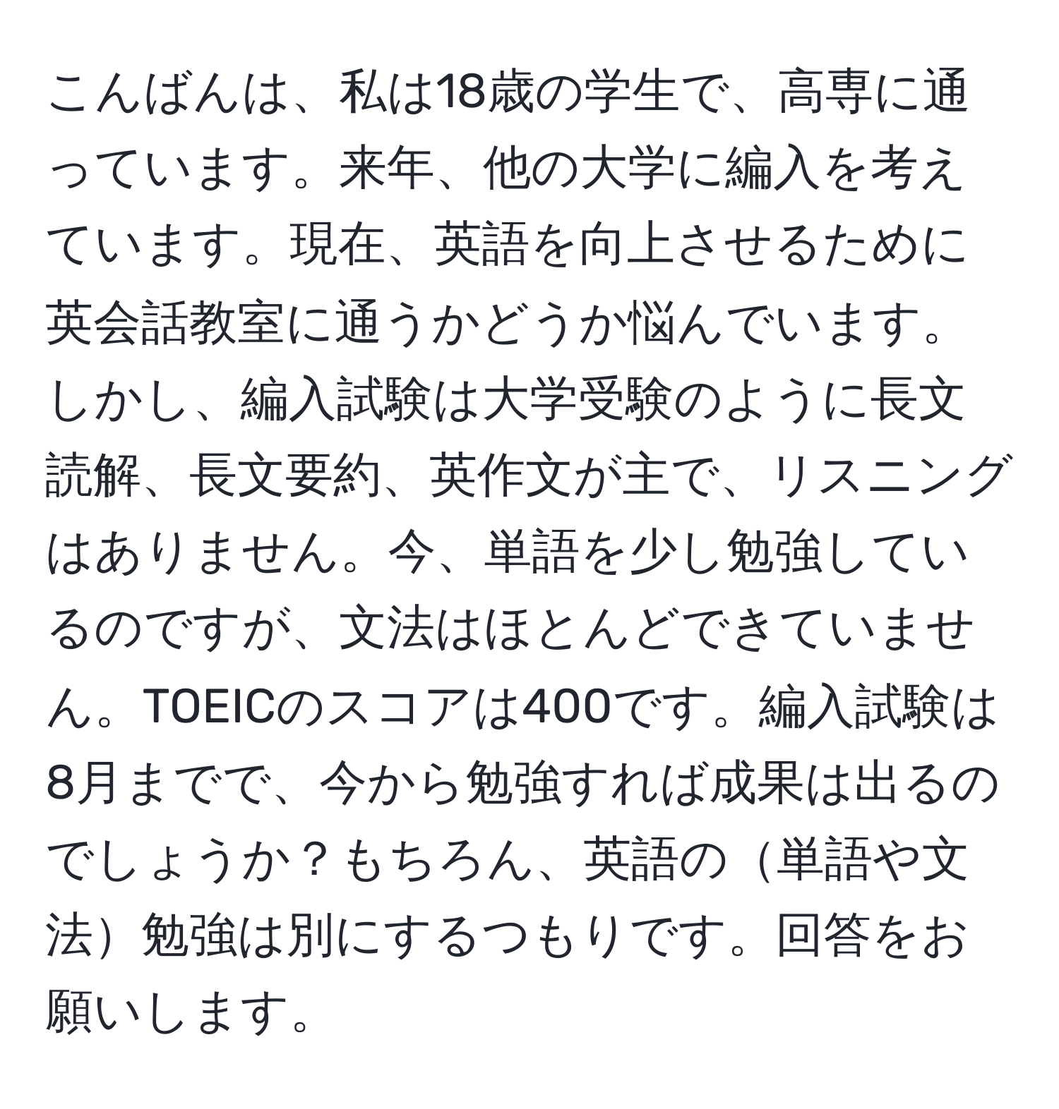 こんばんは、私は18歳の学生で、高専に通っています。来年、他の大学に編入を考えています。現在、英語を向上させるために英会話教室に通うかどうか悩んでいます。しかし、編入試験は大学受験のように長文読解、長文要約、英作文が主で、リスニングはありません。今、単語を少し勉強しているのですが、文法はほとんどできていません。TOEICのスコアは400です。編入試験は8月までで、今から勉強すれば成果は出るのでしょうか？もちろん、英語の単語や文法勉強は別にするつもりです。回答をお願いします。