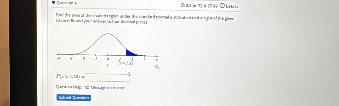 つ4 ⇄ 99 odot Details
Find the area of the shaded region under the standard normal distribution to the right of the given
z-score. Round your answer to four decimal places.
P(z>1.52)=□
Question Help: - Message instructor
Submit Question