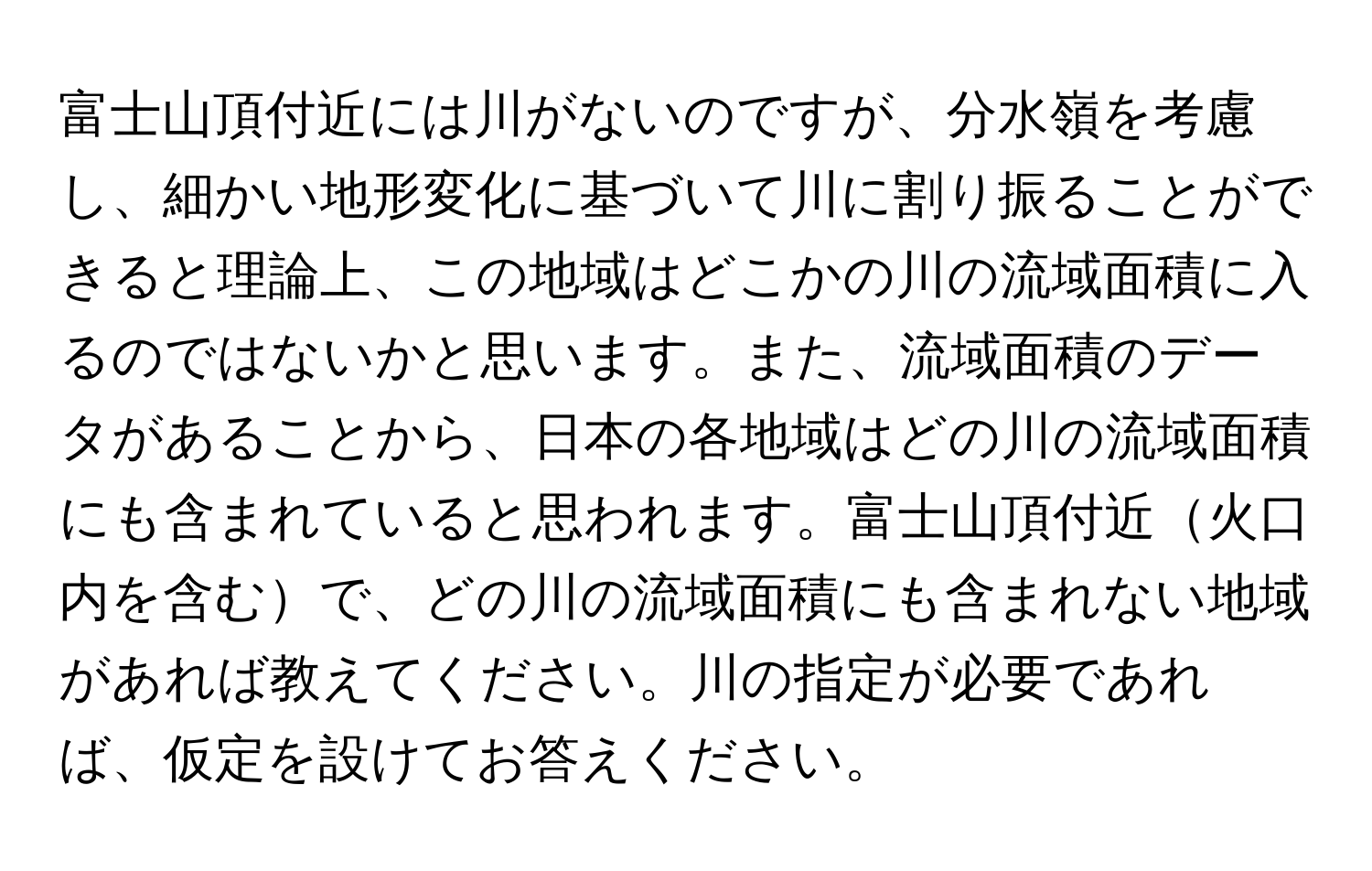 富士山頂付近には川がないのですが、分水嶺を考慮し、細かい地形変化に基づいて川に割り振ることができると理論上、この地域はどこかの川の流域面積に入るのではないかと思います。また、流域面積のデータがあることから、日本の各地域はどの川の流域面積にも含まれていると思われます。富士山頂付近火口内を含むで、どの川の流域面積にも含まれない地域があれば教えてください。川の指定が必要であれば、仮定を設けてお答えください。