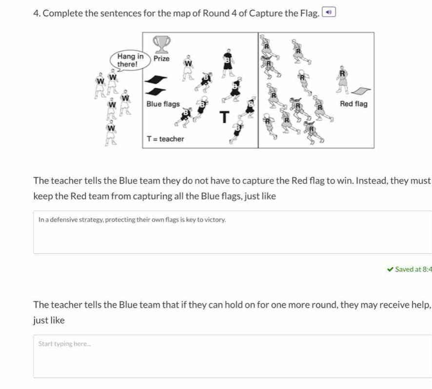 Complete the sentences for the map of Round 4 of Capture the Flag. 
The teacher tells the Blue team they do not have to capture the Red flag to win. Instead, they must 
keep the Red team from capturing all the Blue flags, just like 
In a defensive strategy, protecting their own flags is key to victory. 
Saved at 8:4 
The teacher tells the Blue team that if they can hold on for one more round, they may receive help, 
just like 
Start typing here...