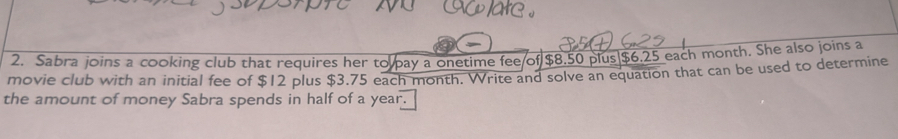 Sabra joins a cooking club that requires her to pay a onetime fee of $8.50 plus| $6.25 each month. She also joins a 
movie club with an initial fee of $12 plus $3.75 each month. Write and solve an equation that can be used to determine 
the amount of money Sabra spends in half of a year.