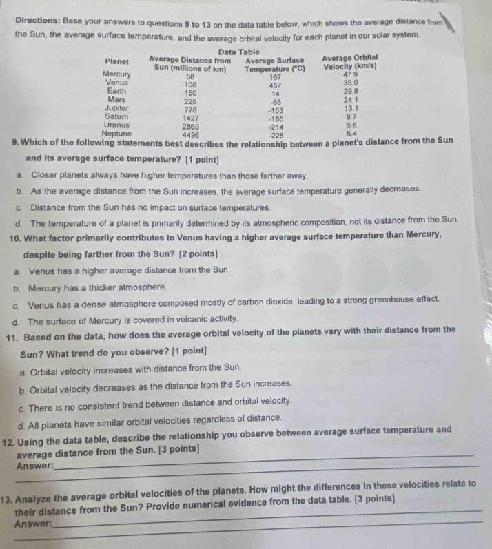 Directions: Base your answers to questions 9 to 13 on the data table below, which shows the average distance from
the Sun, the average surface temperature, and the average orbital velocity for each planet in our solar system.
9. Which of the following statements best describes the relationship between a planet's distafrom the Sun
and its average surface temperature? [1 point]
a. Closer planets always have higher temperatures than those farther away.
b. As the average distance from the Sun increases, the average surface temperature generally decreases.
c. Distance from the Sun has no impact on surface temperatures.
d. The temperature of a planet is primarily determined by its atmospheric composition, not its distance from the Sun.
10. What factor primarily contributes to Venus having a higher average surface temperature than Mercury,
despite being farther from the Sun? [2 points]
a. Venus has a higher average distance from the Sun.
b. Mercury has a thicker atmosphere.
c. Venus has a dense atmosphere composed mostly of carbon dioxide, leading to a strong greenhouse effect.
d. The surface of Mercury is covered in volcanic activity.
11. Based on the data, how does the average orbital velocity of the planets vary with their distance from the
Sun? What trend do you observe? [1 point]
a. Orbital velocity increases with distance from the Sun.
b. Orbital velocity decreases as the distance from the Sun increases.
c. There is no consistent trend between distance and orbital velocity.
d. All planets have similar orbital velocities regardless of distance.
12. Using the data table, describe the relationship you observe between average surface temperature and
average distance from the Sun. [3 points]
_Answer:
13. Analyze the average orbital velocities of the planets. How might the differences in these velocities relate to
_
their distance from the Sun? Provide numerical evidence from the data table. [3 points]
_
Answer: