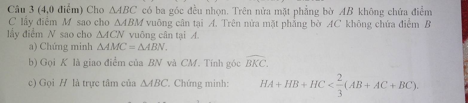 (4,0 điểm) Cho △ ABC có ba góc đều nhọn. Trên nửa mặt phẳng bờ AB không chứa điểm 
C lấy điểm M sao cho △ ABM vuông cân tại A. Trên nửa mặt phẳng bờ AC không chứa điểm B 
lấy điểm N sao cho △ ACN vuông cân tại A. 
a) Chứng minh △ AMC=△ ABN. 
b) Gọi K là giao điểm của BN và CM. Tính góc widehat BKC. 
c) Gọi H là trực tâm của △ ABC. Chứng minh: HA+HB+HC .