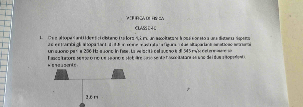 VERIFICA DI FISICA 
CLASSE 4C 
1. Due altoparlanti identici distano tra loro 4,2 m. un ascoltatore è posizionato a una distanza rispetto 
ad entrambi gli altoparlanti di 3,6 m come mostrato in figura. I due altoparlanti emettono entrambi 
un suono pari a 286 Hz e sono in fase. La velocità del suono è di 343 m/s : determinare se 
l'ascoltatore sente o no un suono e stabilire cosa sente l'ascoltatore se uno dei due altoparlanti 
viene spento.