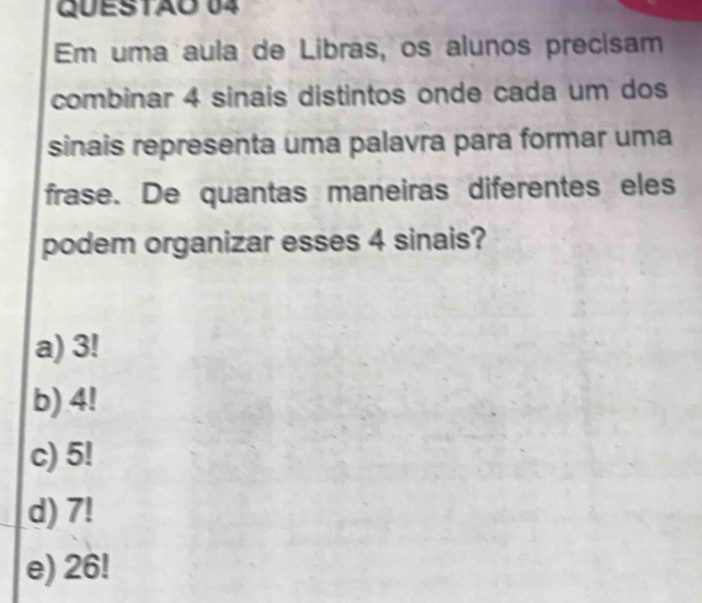 Em uma aula de Librás, os alunos precisam
combinar 4 sinais distintos onde cada um dos
sinais representa uma palavra para formar uma
frase. De quantas maneiras diferentes eles
podem organizar esses 4 sinais?
a) 3!
b) 4!
c) 5!
d) 7!
e) 26!