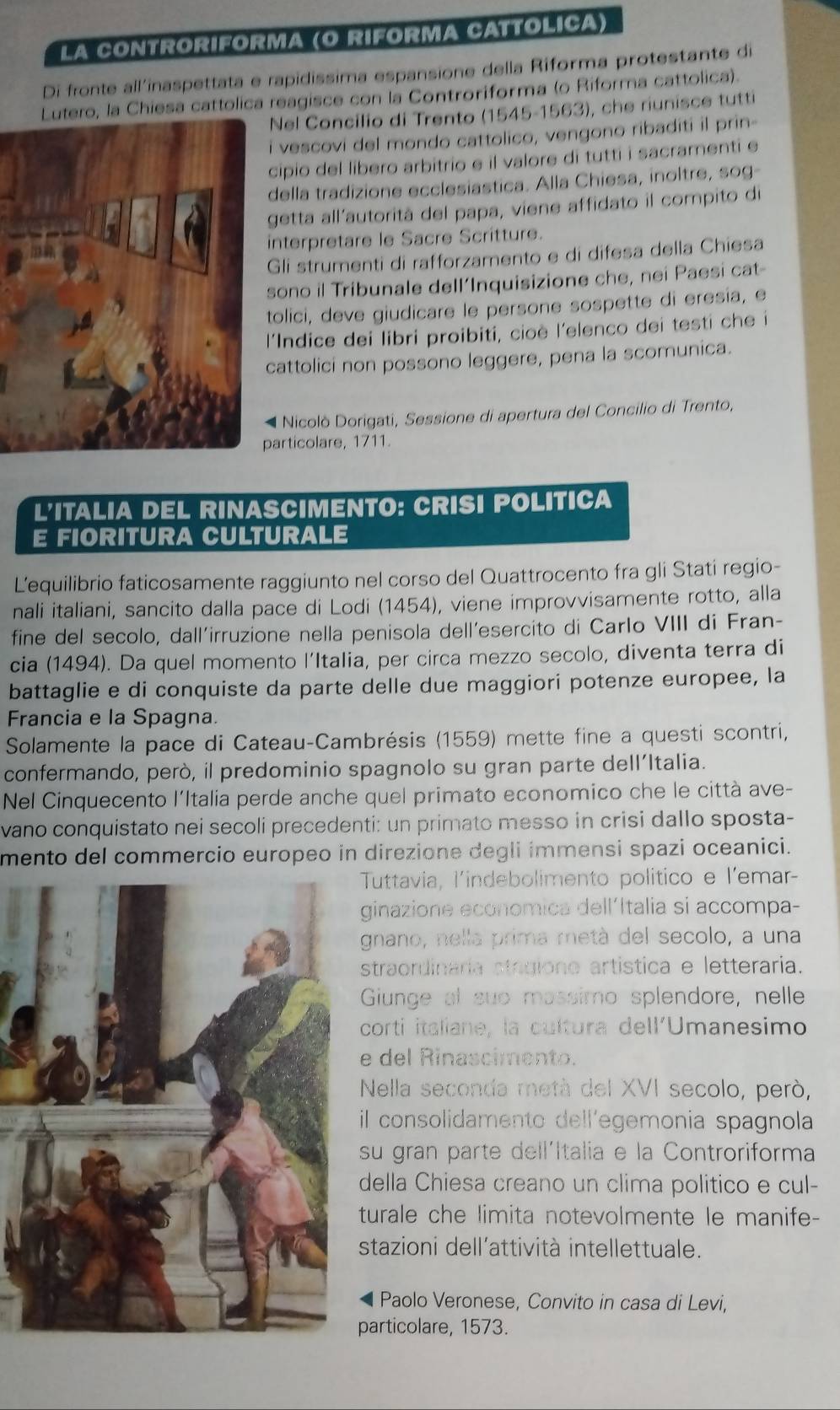 La cOntroRIForm (O Riforma Cattólica)
Di fronte all'inaspettata e rapidissima espansione della Riforma protestante di
Lutero, la Chiesa cattolica reagisce con la Controriforma (o Riforma cattolica).
Nel Concilio di Trento (1545-1563), che riunisce tutti
i vescovi del mondo cattolico, vengono ribaditi il prin-
cipio del libero arbitrio e il valore di tutti i sacramenti e
della tradizione ecclesiastica. Alla Chiesa, inoltre, sog-
getta all'autorità del papa, viene affidato il compito di
interpretare le Sacre Scritture.
Gli strumenti di rafforzamento e di difesa della Chiesa
sono il Tribunale dell‘Inquisizione che, nei Paesi cat-
tolici, deve giudicare le persone sospette di eresia, e
'Indice dei libri proibiti, cioè l'elenco dei testi che i
attolici non possono leggere, pena la scomunica.
* Nicolò Dorigati, Sessione di apertura del Concilio di Trento,
articolare, 1711.
L'ITALIA DEL RINASCIMENTO: CRISI POLITICA
E FIORITURA CULTURALE
L’equilibrio faticosamente raggiunto nel corso del Quattrocento fra gli Stati regio-
nali italiani, sancito dalla pace di Lodi (1454), viene improvvisamente rotto, alla
fine del secolo, dall'irruzione nella penisola dell´esercito di Carlo VIII di Fran-
cia (1494). Da quel momento l’Italia, per circa mezzo secolo, diventa terra di
battaglie e di conquiste da parte delle due maggiori potenze europee, la
Francia e la Spagna.
Solamente la pace di Cateau-Cambrésis (1559) mette fine a questi scontri,
confermando, però, il predominio spagnolo su gran parte dell’Italia.
Nel Cinquecento l'Italia perde anche quel primato economico che le città ave-
vano conquistato nei secoli precedenti: un primato messo in crisi dallo sposta-
mento del commercio europeo in direzione degli immensi spazi oceanici.
Tuttavia, l'indebolimento politico e l'emar-
ginazione economica dell´Italia si accompa-
gnano, nella prima metá del secolo, a una
straordinaria stogiono artística e letteraria.
Gunge al suo massimo splendore, nelle
corti italiane, la cultura dell'Umanesimo
del Rinascimento.
Nella seconda metà del XVI secolo, però,
il consolidamento dell'egemonia spagnola
su gran parte dell´Italia e la Controriforma
della Chiesa creano un clima politico e cul-
turale che limita notevolmente le manife-
stazioni dell'attività intellettuale.
Paolo Veronese, Convito in casa di Levi,
articolare, 1573.