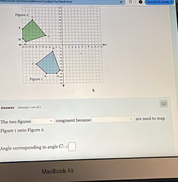 788/25428226/39045fd885b5072a36b574a7f9a829a6 □ Revunch to nodste 

Answer Attempt 1 out of 2 
The two figures° □  congruent because are used to map 
□  
Figure 1 onto Figure 2. 
Angle corresponding to angle C : □ 
MacBook Air