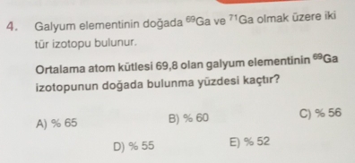 Galyum elementinin doğada 69 Ga ve 71 Ga olmak üzere iki
tür izotopu bulunur.
Ortalama atom kūtlesi 69, 8 olan galyum elementinin 69 Ga
izotopunun doğada bulunma yūzdesi kaçtır?
A) % 65 B) % 60 C) % 56
D) % 55 E) % 52