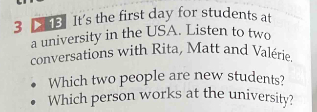 3 13 It's the first day for students at 
a university in the USA. Listen to two 
conversations with Rita, Matt and Valérie. 
Which two people are new students? 
Which person works at the university?