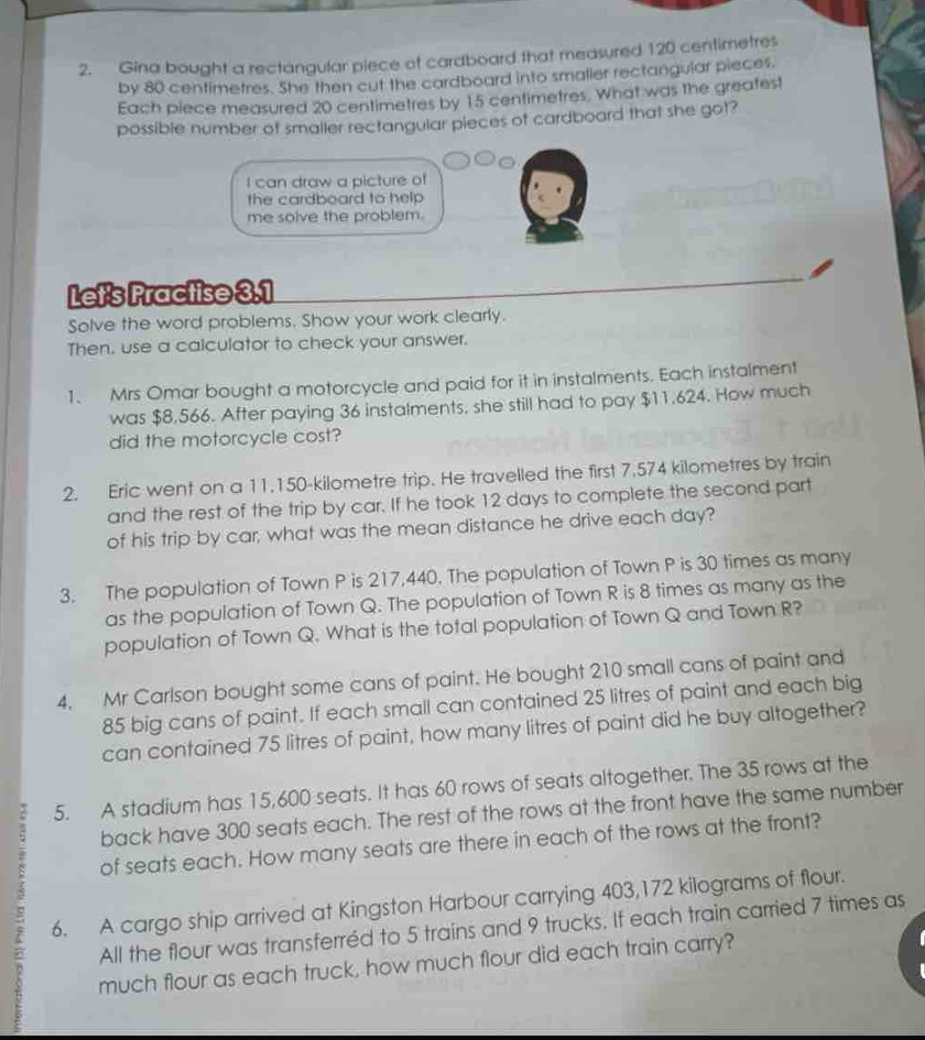 Gina bought a rectangular piece of cardboard that measured 120 centimetres
by 80 centimetres. She then cut the cardboard into smalier rectangular pieces. 
Each piece measured 20 centimetres by 15 centimetres. What was the greatest 
possible number of smaller rectangular pieces of cardboard that she got? 
I can draw a picture of 
the cardboard to help 
me solve the problem. 
Let's Practise 3.1
Solve the word problems. Show your work clearly. 
Then, use a calculator to check your answer. 
1. Mrs Omar bought a motorcycle and paid for it in instalments. Each instalment 
was $8,566. After paying 36 instalments, she still had to pay $11.624. How much 
did the motorcycle cost? 
2. Eric went on a 11.150-kilometre trip. He travelled the first 7,574 kilometres by train 
and the rest of the trip by car. If he took 12 days to complete the second part 
of his trip by car, what was the mean distance he drive each day? 
3. The population of Town P is 217,440. The population of Town P is 30 times as many 
as the population of Town Q. The population of Town R is 8 times as many as the 
population of Town Q. What is the total population of Town Q and Town R? 
4. Mr Carlson bought some cans of paint. He bought 210 small cans of paint and
85 big cans of paint. If each small can contained 25 litres of paint and each big 
can contained 75 litres of paint, how many litres of paint did he buy altogether? 
5. A stadium has 15,600 seats. It has 60 rows of seats altogether. The 35 rows at the 
back have 300 seats each. The rest of the rows at the front have the same number 
of seats each. How many seats are there in each of the rows at the front? 
6. A cargo ship arrived at Kingston Harbour carrying 403,172 kilograms of flour. 

All the flour was transferréd to 5 trains and 9 trucks. If each train carried 7 times as 
much flour as each truck, how much flour did each train carry?