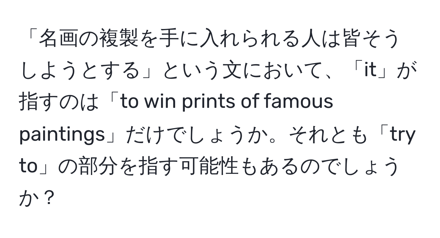 「名画の複製を手に入れられる人は皆そうしようとする」という文において、「it」が指すのは「to win prints of famous paintings」だけでしょうか。それとも「try to」の部分を指す可能性もあるのでしょうか？