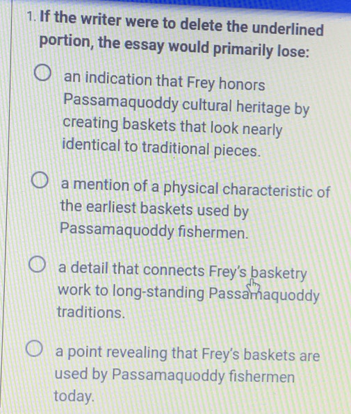 If the writer were to delete the underlined
portion, the essay would primarily lose:
an indication that Frey honors
Passamaquoddy cultural heritage by
creating baskets that look nearly
identical to traditional pieces.
a mention of a physical characteristic of
the earliest baskets used by
Passamaquoddy fishermen.
a detail that connects Frey’s basketry
work to long-standing Passamaquoddy
traditions.
a point revealing that Frey’s baskets are
used by Passamaquoddy fishermen
today.