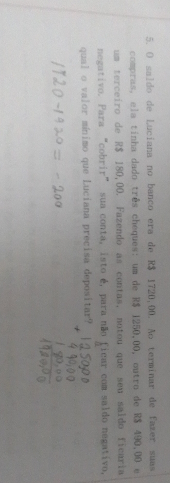 saldo de Luciana no banco era de R$ 1720,00. Ao terminar de fazer suas 
compras, ela tinha dado três cheques: um de R$ 1250,00, outro de R$ 490,00 e 
um terceiro de R$ 180,00. Fazendo as contas, notou que seu saldo ficaria 
negativo. Para “cobrir” sua conta, isto é, para não ficar com saldo negativo, 
qual o valor mínimo que Luciana precisa depositar?