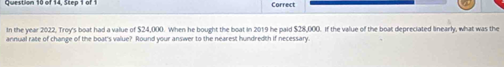 of 14, Step 1 of 1 Correct 
In the year 2022, Troy's boat had a value of $24,000. When he bought the boat in 2019 he paid $28,000. If the value of the boat depreciated linearly, what was the 
annual rate of change of the boat's value? Round your answer to the nearest hundredth if necessary.