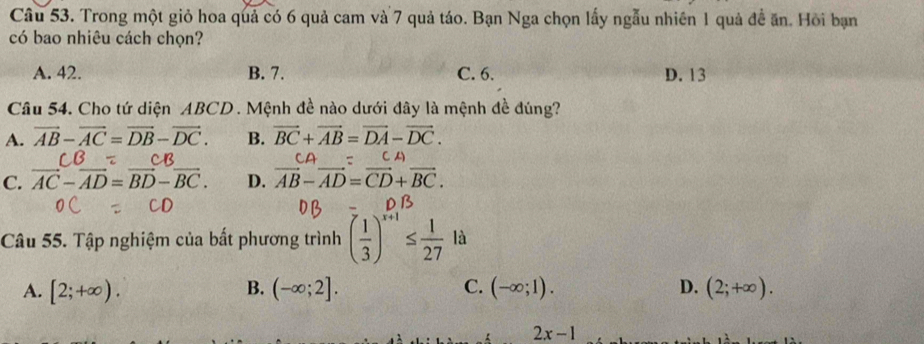 Trong một giỏ hoa quả có 6 quả cam và 7 quả táo. Bạn Nga chọn lấy ngẫu nhiên 1 quả đề ăn. Hồi bạn
có bao nhiêu cách chọn?
A. 42. B. 7. C. 6. D. 13
Câu 54. Cho tứ diện ABCD. Mệnh đề nào dưới đây là mệnh đề đúng?
A. vector AB-vector AC=vector DB-vector DC. B. vector BC+vector AB=vector DA-vector DC.
CB CB
CA
C. vector AC-vector AD=vector BD-vector BC. D. vector AB-vector AD=vector CD+vector BC. 
D B
Câu 55. Tập nghiệm của bất phương trình ( 1/3 )^x+1≤  1/27  là
B.
A. [2;+∈fty ). (-∈fty ;2]. C. (-∈fty ;1). D. (2;+∈fty ).
2x-1