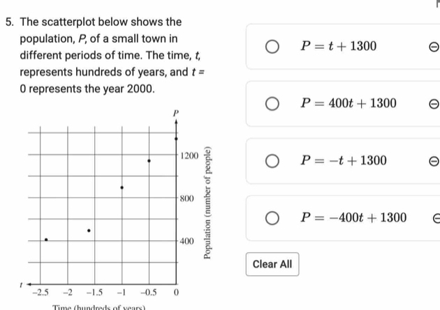 The scatterplot below shows the
population, P, of a small town in
P=t+1300
different periods of time. The time, t,
represents hundreds of years, and t=
0 represents the year 2000.
P=400t+1300
P=-t+1300
P=-400t+1300 e
Clear All
Time (hundreds of years)