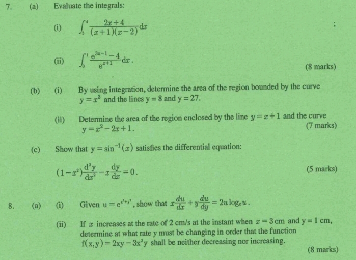 Evaluate the integrals: 
(i) ∈t _3^(4frac 2x+4)(x+1)(x-2)dx
(ii) ∈t _0^(1frac e^3x-1)-4e^(x+1)dx. 
(8 marks) 
(b) (i) By using integration, determine the area of the region bounded by the curve
y=x^3 and the lines y=8 and y=27. 
(ii) Determine the area of the region enclosed by the line y=x+1 and the curve
y=x^2-2x+1. (7 marks) 
(c) Show that y=sin^(-1)(x) satisfies the differential equation:
(1-x^2) d^2y/dx^2 -x dy/dx =0. (5 marks) 
8. (a) (i) Given u=e^(x^2)+y^2 , show that x du/dx +y du/dy =2ulog _eu. 
(ii) If x increases at the rate of 2 cm/s at the instant when x=3cm and y=1cm, 
determine at what rate y must be changing in order that the function
f(x,y)=2xy-3x^2y shall be neither decreasing nor increasing. 
(8 marks)