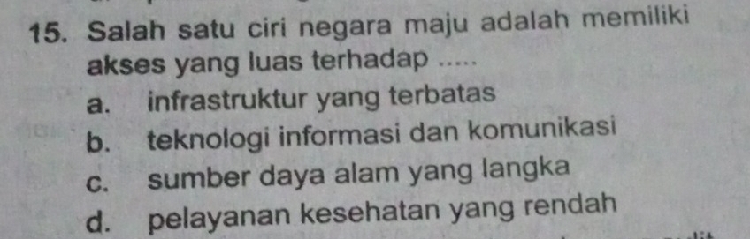 Salah satu ciri negara maju adalah memiliki
akses yang luas terhadap .....
a. infrastruktur yang terbatas
b. teknologi informasi dan komunikasi
c. sumber daya alam yang langka
d. pelayanan kesehatan yang rendah