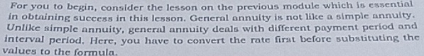 For you to begin, consider the lesson on the previous module which is essential 
in obtaining success in this lesson. General annuity is not like a simple annuity. 
Unlike simple annuity, general annuity deals with different payment period and 
interval period. Here, you have to convert the rate first before substituting the 
values to the formula.