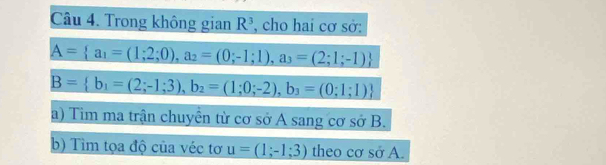 Trong không gian R^3 , cho hai cơ sở:
A= a_1=(1;2;0),a_2=(0;-1;1), a_3=(2;1;-1)
B= b_1=(2;-1;3), b_2=(1;0;-2), b_3=(0;1;1)
a) Tim ma trận chuyền từ cơ sở A sang cơ sở B. 
b) Tìm tọa độ của véc tơ u=(1;-1;3) theo cơ sở A.