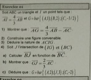 Soit ABC un triangle et / un point tels que :
overline AI= 4/3 overline AB et G=bar (A,1);(B,2);(C,-3/2)
1) Montrer que overline AG= 4/3 overline AB-overline AC
2) Construire une figure convenable. 
3) Déduire la nature de ACIG. 
4) Soit / I'intersection de (IG) et (BC)
a) Calculer overline BJ en fonction de vector BC. 
b) Montrer que : overline GJ= 2/3 overline AC·
c) Déduire que : G=bar (A,2);(J,3);(C,-2)