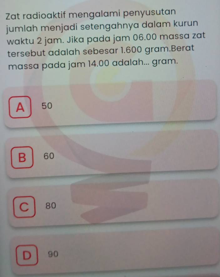 Zat radioaktif mengalami penyusutan
jumlah menjadi setengahnya dalam kurun
waktu 2 jam. Jika pada jam 06.00 massa zat
tersebut adalah sebesar 1.600 gram.Berat
massa pada jam 14.00 adalah... gram.
A ₹50
B 60
C 80
D 90