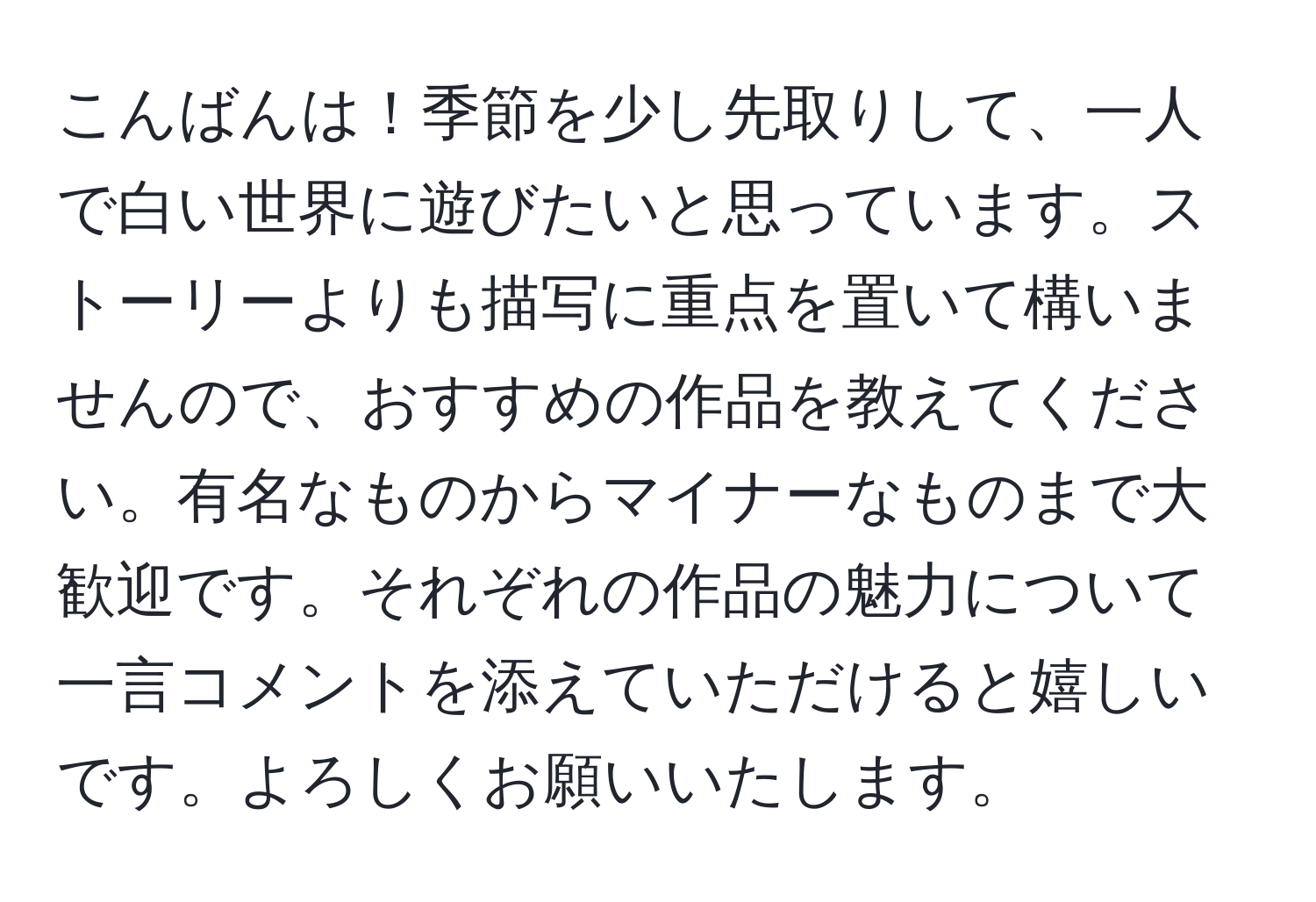 こんばんは！季節を少し先取りして、一人で白い世界に遊びたいと思っています。ストーリーよりも描写に重点を置いて構いませんので、おすすめの作品を教えてください。有名なものからマイナーなものまで大歓迎です。それぞれの作品の魅力について一言コメントを添えていただけると嬉しいです。よろしくお願いいたします。