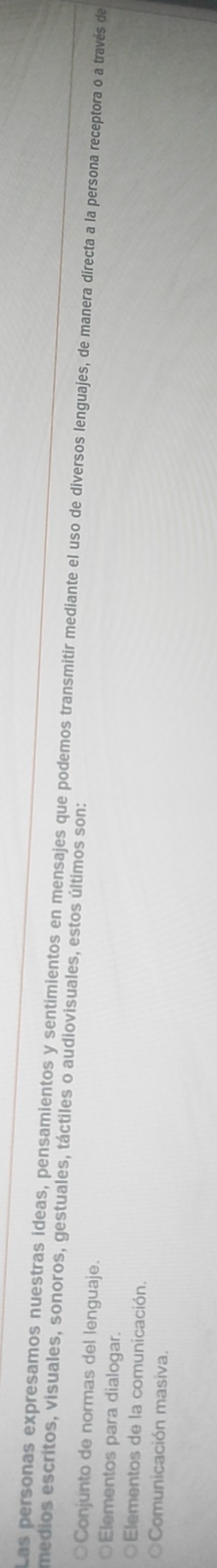 Las personas expresamos nuestras ideas, pensamientos y sentimientos en mensajes que podemos transmitir mediante el uso de diversos lenguajes, de manera directa a la persona receptora o a través de
medios escritos, visuales, sonoros, gestuales, táctiles o audiovisuales, estos últimos son:
○Conjunto de normas del lenguaje.
Elementos para dialogar.
Elementos de la comunicación.
Comunicación masiva.