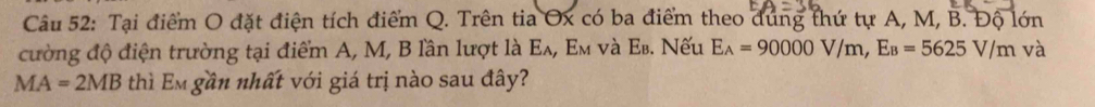Tại điểm O đặt điện tích điểm Q. Trên tia Ox có ba điểm theo dúng thứ tự A, M, B. Độ lớn 
cường độ điện trường tại điểm A, M, B lần lượt là Ελ, Εм νà Εв. Nếu E_A=90000V/m, E_B=5625V/m và
MA=2MB thì Em gần nhất với giá trị nào sau đây?