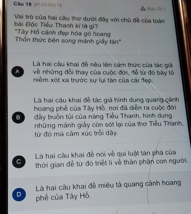 #12910614 Báo lỗi
Vai trò của hai câu thơ dưới đây với chủ đề của toàn
bài Độc Tiểu Thanh kí là gì?
"Tây Hồ cảnh đẹp hóa gò hoang
Thổn thức bên song mảnh giấy tàn"
Là hai câu khai đề nêu lên cảm thức của tác giả
A về những đổi thay của cuộc đời, để từ đó bày tỏ
niềm xót xa trước sự lụi tàn của cái đẹp.
Là hai câu khai đề tác giả hình dung quang cảnh
hoang phế của Tây Hồ, nơi đã diễn ra cuộc đời
B đầy buồn tủi của nàng Tiểu Thanh, hình dung
những mảnh giấy còn sót lại của thơ Tiểu Thanh,
từ đó mà cảm xúc trỗi dậy.
Là hai câu khai đề nói về qui luật tàn phá của
C thời gian để từ đó triết lí về thân phận con người.
Là hai câu khai đề miêu tả quang cảnh hoang
D phế của Tây Hồ.