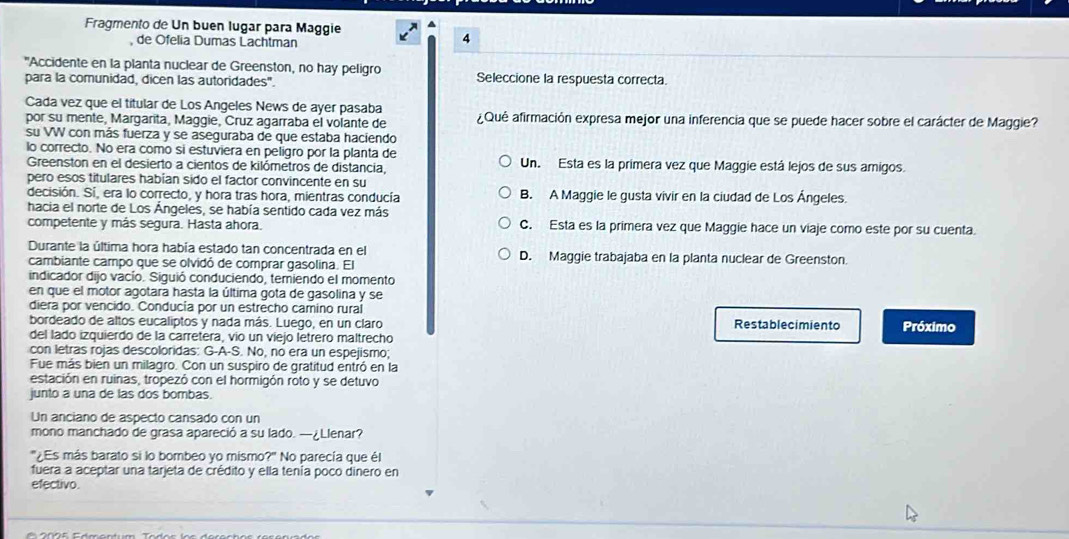 Fragmento de Un buen lugar para Maggie
, de Ofelia Dumas Lachtman
4
"Accidente en la planta nuclear de Greenston, no hay peligro Seleccione la respuesta correcta
para la comunidad, dicen las autoridades".
Cada vez que el titular de Los Angeles News de ayer pasaba
por su mente, Margarita, Maggie, Cruz agarraba el volante de ¿Qué afirmación expresa mejor una inferencia que se puede hacer sobre el carácter de Maggie?
su VW con más fuerza y se aseguraba de que estaba haciendo
lo correcto. No era como si estuviera en peligro por la planta de Un. Esta es la primera vez que Maggie está lejos de sus amigos.
Greenston en el desierto a cientos de kilómetros de distancia,
pero esos titulares habían sido el factor convincente en su
decisión. Sí, era lo correcto, y hora tras hora, mientras conducía B. A Maggie le gusta vivir en la ciudad de Los Ángeles.
hacia el norte de Los Ángeles, se había sentido cada vez más
competente y más segura. Hasta ahora. C. Esta es la primera vez que Maggie hace un viaje como este por su cuenta.
Durante la última hora había estado tan concentrada en el D. Maggie trabajaba en la planta nuclear de Greenston.
cambiante campo que se olvidó de comprar gasolina. El
indicador dijo vacío. Siguió conduciendo, temiendo el momento
en que el motor agotara hasta la última gota de gasolina y se
diera por vencido. Conducía por un estrecho camino rural
bordeado de altos eucaliptos y nada más. Luego, en un claro Restablecimiento Próximo
del lado izquierdo de la carretera, vio un viejo letrero maltrecho
con letras rojas descoloridas: G-A-S. No, no era un espejismo;
Fue más bien un milagro. Con un suspiro de gratitud entró en la
estación en ruinas, tropezó con el hormigón roto y se detuvo
junto a una de las dos bombas.
Un anciano de aspecto cansado con un
mono manchado de grasa apareció a su lado. —¿Llenar?
"¿Es más barato si lo bombeo yo mismo?' No parecía que él
fuera a aceptar una tarjeta de crédito y ella tenía poco dinero en
efectivo.