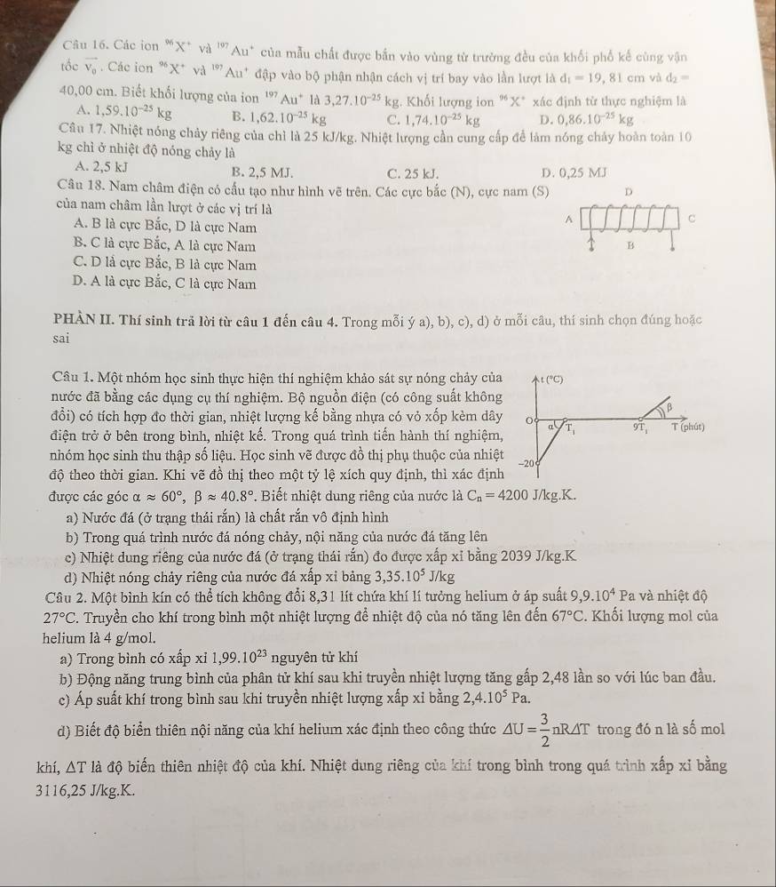 Các ion “X* và ''Au* của mẫu chất được bắn vào vùng từ trường đều của khối phố kế cùng vận
tốc vector V_0. Các ion *X* và ''Au* đập vào bộ phận nhận cách vị trí bay vào lần lượt là d_1=19,81cm và d_2=
40,00 cm. Biết khối lượng của ion '' Au* là 3,27.10^(-25)kg.  Khối lượng ion "X* xác định từ thực nghiệm là
A. 1,59.10^(-25)kg B. 1,62.10^(-25)kg C. 1,74.10^(-25)kg D. 0,86.10^(-25)kg
Câu 17. Nhiệt nóng chảy riêng của chỉ là 25 kJ/kg. Nhiệt lượng cần cung cấp để làm nóng chảy hoàn toàn 10
kg chì ở nhiệt độ nóng chảy là
A. 2,5 kJ B. 2,5 MJ. C. 25 kJ. D. 0,25 MJ
Câu 18. Nam châm điện có cấu tạo như hình vẽ trên. Các cực bắc (N), cực nam (S) D
của nam châm lần lượt ở các vị trí là
A. B là cực Bắc, D là cực Nam
A
C
B. C là cực Bắc, A là cực Nam B
C. D là cực Bắc, B là cực Nam
D. A là cực Bắc, C là cực Nam
PHÀN II. Thí sinh trã lời từ câu 1 đến câu 4. Trong mỗi ý a), b), c), d) ở mỗi câu, thí sinh chọn đúng hoặc
sai
Câu 1. Một nhóm học sinh thực hiện thí nghiệm khảo sát sự nóng chảy của t(^circ C)
nước đã bằng các dụng cụ thí nghiệm. Bộ nguồn điện (có công suất không
β
đổi) có tích hợp đo thời gian, nhiệt lượng kế bằng nhựa có vỏ xốp kèm dây 0 a
điện trở ở bên trong bình, nhiệt kế. Trong quá trình tiến hành thí nghiệm, T_1 9T_1 T (phút)
nhóm học sinh thu thập số liệu. Học sinh vẽ được đồ thị phụ thuộc của nhiệt -20
độ theo thời gian. Khi vẽ đồ thị theo một tỷ lệ xích quy định, thì xác định
được các góc alpha approx 60°,beta approx 40.8° '. Biết nhiệt dung riêng của nước là C_n=4200J/kg.K.
a) Nước đá (ở trạng thái rắn) là chất rắn vô định hình
b) Trong quá trình nước đá nóng chảy, nội năng của nước đá tăng lên
c) Nhiệt dung riêng của nước đá (ở trạng thái rắn) đo được xấp xỉ bằng 2039 J/kg.K
d) Nhiệt nóng chảy riêng của nước đá xấp xỉ bảng 3,35.10^5J/kg
Câu 2. Một bình kín có thể tích không đổi 8,31 lít chứa khí lí tưởng helium ở áp suất 9,9.10^4 Pa và nhiệt độ
27°C *. Truyền cho khí trong bình một nhiệt lượng để nhiệt độ của nó tăng lên đến 67°C. Khối lượng mol của
helium là 4 g/mol.
a) Trong bình có xhat apxi1,99.10^(23) ngu tyên tử khí
b) Động năng trung bình của phân tử khí sau khi truyền nhiệt lượng tăng gấp 2,48 lần so với lúc ban đầu.
c) Áp suất khí trong bình sau khi truyền nhiệt lượng xấp xi bằng 2,4.10^5Pa.
d) Biết độ biển thiên nội năng của khí helium xác định theo công thức △ U= 3/2 nR△ T trong đó n là số mol
khí, △ T đà độ biến thiên nhiệt độ của khí. Nhiệt dung riêng của khí trong bình trong quá trình xấp xỉ bằng
3116,25 J/kg.K.