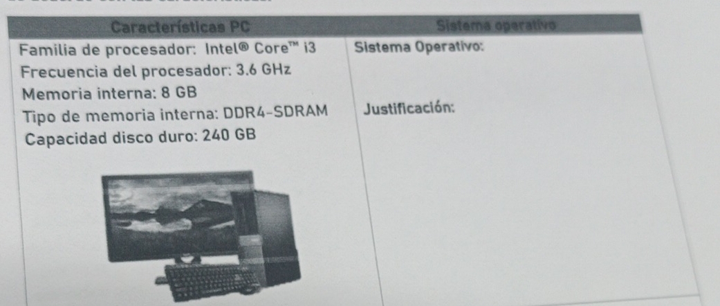 Características PC Sistema operativo 
Familia de procesador: Inte 1 enclosecircle8 Core™ i3 Sistema Operativo: 
Frecuencia del procesador: 3.6 GHz
Memoria interna: 8 GB
Tipo de memoria interna: DDR4-SDRAM Justificación: 
Capacidad disco duro: 240 GB